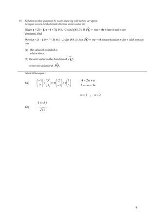 15

Solution to this question by scale drawing will not be accepted.
Jawapan secara berskala tidak diterima untuk soalan ini.


Given a = 2i  j, b = i + 3j, P(1, 2) and Q(5, 3). If PQ  ma + nb where m and n are
constants, find


Diberi a = 2i  j, b = i + 3j, P(1, 2) dan Q(5, 3). Jika PQ  ma + nb dengan keadaan m dan n ialah pemalar,
cari

(a) the value of m and of n,
nilai m dan n,


(b) the unit vector in the direction of PQ .


vektor unit dalam arah PQ .

Answer/Jawapan :

(a)

 2  1
  1  5 
      m   n 
  1  3 
 2   3
   
   

4  2m  n
5  m  3n
m 1 ,

n2

4 i 5 j
(b)

~

~

41

9

 