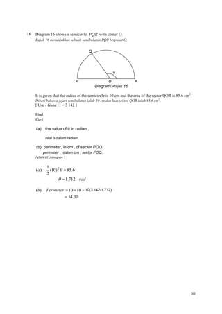 16

Diagram 16 shows a semicircle PQR with center O.
Rajah 16 menunjukkan sebuah semibulatan PQR berpusat O.

Q


P

O
Diagram/ Rajah 16

R

It is given that the radius of the semicircle is 10 cm and the area of the sector QOR is 85.6 cm2.
Diberi bahawa jejari semibulatan ialah 10 cm dan luas sektor QOR ialah 85.6 cm2.
[ Use / Guna
Find
Cari
(a) the value of  in radian ,
nilai  dalam radian,

(b) perimeter, in cm , of sector POQ.
perimeter , dalam cm , sektor POQ.
Answer/Jawapan :

(a)

(b)

1
(10) 2   85.6
2
  1.712 rad
Perimeter  10  10  10(3.142-1.712)
 34.30

10

 