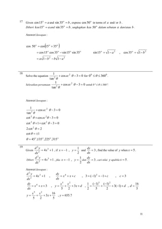 17

Given cos 15 o  a and sin 35 o  b , express cos 50 o in terms of a and/ or b .
Diberi kos15 o  a and sin 35 o  b , ungkapkan kos 50 o dalam sebutan a dan/atau b .
Answer/Jawapan :



cos 50 o  cos 15 o  35 o



 cos 15 o cos 35 o  sin 15 o sin 35 o

sin 15 o  1  a 2

,

cos 35 o  1  b 2

 a 1 b2  b 1 a 2

18

1
 cos ec 2   3  0 for 0 0    360 0 .
2
tan 
1
 cos ec 2   3  0 untuk 0    360.
Selesaikan persamaan
2
tan 
Solve the equation

Answer/Jawapan :

1

 cos ec 2   3  0

tan 
cot 2   cos ec 2  3  0
2

cot 2   1  cot 2   3  0
2 cot 2   2
cot   1

  45 o ,135 o ,225 o ,315 o
19

d2y
1
dy
 4 x 3  1 , if x  1 , y 
and
 3 , find the value of y when x  5 .
2
2
dx
dx
d2y
1
dy
 4 x 3  1 , jika x  1 , y  dan
Diberi
 3 , cari nilai y apabila x  5 .
2
2
dx
dx

Given

Answer/Jawapan :

d2y

dy
 x4  x  c
dx

, c3
dx
dy
x5 x2
16
1 (1) 5 (1) 2
 x4  x  3 , y 

 3x  d , 

 3(1)  d , d 
5
dx
2
5
2
5
2
5
2
x
x
16
, y  655.7
y

 3x 
5
5
2
2

 4x 3  1

,

, 3  (1) 2  1  c

11

 