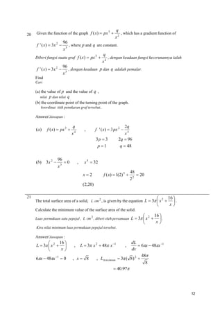 20

Given the function of the graph f ( x)  px 3 

f ' ( x)  3 x 2 

96
x3

96
x3

x2

, which has a gradient function of

, where p and q are constant.

Diberi fungsi suatu graf f ( x)  px 3 

f ' ( x)  3 x 2 

q

q
x2

, dengan keadaan fungsi kecerunannya ialah

, dengan keadaan p dan q adalah pemalar.

Find
Cari

(a) the value of p and the value of q ,
nilai

p dan nilai q

(b) the coordinate point of the turning point of the graph.
koordinat titik penukaran graf tersebut.
Answer/Jawapan :

(a)

f ( x)  px 3 

q

,

x2

f ' ( x)  3 px 2 
3p  3
p 1

(b)

3x 2 

96
x

3

0

,

2q

x3
2q  96
q  48

x 5  32
x2

f ( x)  1(2) 3 

48
22

 20

(2,20)
21




2
The total surface area of a solid, L cm 2 , is given by the equation L  3  x 

16 
.
x

Calculate the minimum value of the surface area of the solid.
Luas permukaan satu pepejal , L cm 2 , diberi oleh persamaan

16 

L  3  x 2   .
x


Kira nilai minimum luas permukaan pepejal tersebut.

Answer/Jawapan :

16 

L  3  x 2  
x

6x  48x 1  0

,

dL
 6x  48x 1
dx
48
, Lmaximum  3 ( 8 ) 2 
8
 40.97

L  3 x 2  48 x 1

, x 8

,

12

 