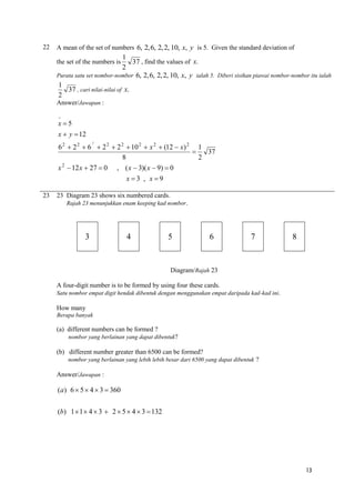 22

A mean of the set of numbers 6, 2, 6, 2, 2, 10, x, y is 5. Given the standard deviation of

1
37 , find the values of x.
2
Purata satu set nombor-nombor 6, 2, 6, 2, 2, 10, x, y ialah 5. Diberi sisihan piawai nombor-nombor itu ialah
1
37 , cari nilai-nilai of x.
2
the set of the numbers is

Answer/Jawapan :


x5
x  y  12
2

6 2  2 2  6  2 2  2 2  10 2  x 2  (12  x) 2 1
37

8
2
x 2  12 x  27  0 , ( x  3)( x  9)  0
x3 , x9
23

23 Diagram 23 shows six numbered cards.
Rajah 23 menunjukkan enam keeping kad nombor.

3

4

5

6

7

8

Diagram/Rajah 23
A four-digit number is to be formed by using four these cards.
Satu nombor empat digit hendak dibentuk dengan menggunakan empat daripada kad-kad ini.

How many
Berapa banyak

(a) different numbers can be formed ?
nombor yang berlainan yang dapat dibentuk?

(b) different number greater than 6500 can be formed?
nombor yang berlainan yang lebih lebih besar dari 6500 yang dapat dibentuk ?

Answer/Jawapan :

(a) 6  5  4  3  360
(b) 1  1  4  3  2  5  4  3  132

13

 