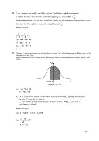 24

A box contains n red marbles and 6 blue marbles. Two balls are picked simultaneously
at random. Find the value of n if the probability of getting two blue marbles is

1
.
3

Satu kotak mengandungi n biji guli dan 6 biji guli biru. Dua biji guli dikeluarkan secara serentak secara rawak.
Cari nilai n jika kebarangkalian mendapat dua biji guli biru ialah

1
.
3

Answer/Jawapan :

6
5
1


n6 n5 3
(n  6)(n  5)  90
n 2  11n  60  0
(n  15)(n  4)  0
n4
25

Diagram 25 shows a standard normal distribution graph. The probability represented by the area of the
shaded region is 0·7038.
Rajah 25 menunjukkan graf taburan normal. Kebarangkalian yang ditunjukkan dengan kawasan berlorek ialah
0·7038.

f (z)

0·65 0

k

z

Diagram/Rajah 25
(a) Find Pz  k 
Cari Pz  k 

(b)

X is a continuous random variable which normally distributed , N (82,5) , find the value
of nilai X when the z  score is k.
X ialah pemboleh ubah rawak selanjar bertaburan normal , N (82,5) , cari nilai X
apabila skor- z ialah k.

Answer/Jawapan :

(a) 1  0.2578  0.7038  0.0384

(b)

X  82

 1.77
5
X  83.72
14

 