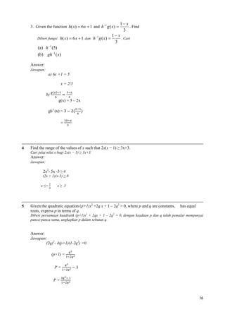 1 x
. Find
3
1 x
1
Diberi fungsi h( x)  6 x  1 dan h g ( x) 
. Cari
3
(a) h 1 (5)

3. Given the function h( x)  6 x  1 and h 1 g ( x) 

(b) gh 1 ( x)
Answer:
Jawapan:
a) 6x +1 = 5
x = 2/3
b)
g(x) = 3 – 2x
gh-1(x) =
=

4

Find the range of the values of x such that 2x(x − 1) ≥ 3x+3.
Cari julat nilai x bagi 2x(x − 1) ≥ 3x+3.

Answer:
Jawapan:
2x2- 5x -3 ≥ 0
(2x + 1)(x-3) ≥ 0
x≤

5

x≥ 3

Given the quadratic equation (p+1)x2 +2q x + 1 – 2q2 = 0, where p and q are constants,
roots, express p in terms of q.

has equal

Diberi persamaan kuadratik (p+1)x2 + 2qx + 1 – 2q2 = 0, dengan keadaan p dan q ialah pemalar mempunyai
punca-punca sama, ungkapkan p dalam sebutan q.

Answer:
Jawapan:
(2q)2- 4(p+1)(1-2q2) =0
(p+1) =
P=
P=

16

 