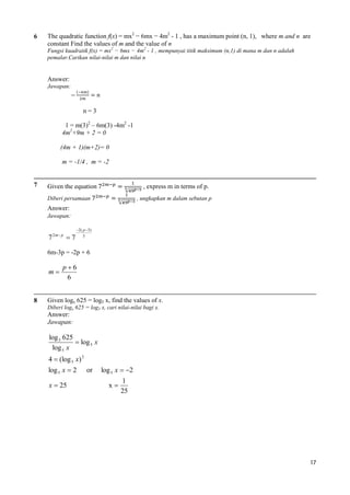 6

The quadratic function f(x) = mx2 − 6mx − 4m2 - 1 , has a maximum point (n, 1), where m and n are
constant Find the values of m and the value of n
Fungsi kuadratik f(x) = mx2 − 6mx − 4m2 - 1 , mempunyai titik maksimum (n,1) di mana m dan n adalah
pemalar.Carikan nilai-nilai m dan nilai n

Answer:
Jawapan:

n=3
1 = m(3)2 – 6m(3) -4m2 -1
4m2+9m + 2 = 0
(4m + 1)(m+2)= 0
m = -1/4 , m = -2

7

, express m in terms of p.

Given the equation
Diberi persamaan

, ungkapkan m dalam sebutan p

Answer:
Jawapan:

7 2 m p  7

2 ( p 3)
3

6m-3p = -2p + 6

m

8

p6
6

Given logx 625 = log5 x, find the values of x.
Diberi logx 625 = log5 x, cari nilai-nilai bagi x.

Answer:
Jawapan:

log 5 625
 log 5 x
log 5 x
4  (log 5 x) 2
log 5 x  2
x  25

or

log 5 x  2
x

1
25

17

 