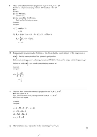 9

The n terms of an arithmetic progression is given by Tn = 6n - 29
Sebutan ke n bagi suatu janjang aritmetik diberi oleh Tn = 6n - 29.

Find
Carikan

(a) the 9th terms.
sebutan ke 9.

(b) the sum of the first 8 terms.
hasil tambah 8 sebutan pertama.

Answer:
Jawapan:

a) T9  6(9)  29
 25
b) T1  6(1)  29  23, d  6(2) - 29 - (-23)  6
8
S8  [2(23)  7(6)]
2
 - 16

10

In a geometric progression, the first term is 423. Given that the sum to infinity of this progression is
634

1
, find the common ratio of the geometric progression.
2

Dalam suatu janjang geometri, sebutan pertama ialah 423. Diberi hasil tambah hingga ketakterhinggaan bagi
janjang ini ialah 634

1
, cari nisbah sepunya janjang geometri ini.
2

Answer:
Jawapan:

634

11

1 423

2 1 r
1
r
3

The first three terms of a arithmetic progression are 5h, h -2, 6 - h2.
Find the values of h.
Tiga sebutan pertama suatu janjang aritmetik ialah 5h, h -2, 6 - h2.
Cari nilai- nilai bagi h.

Answer:
Jawapan:

h  2  5h  6  h 2  (h  2)
h 2  3h  10  0
(h  5)(h  2)  0
h  5, h  -2

12

The variables x and y are related by the equation py2 = qx3 + pq.
18

y2

 