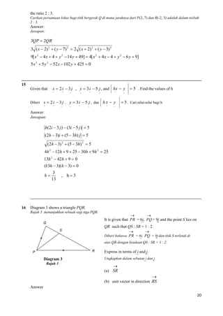the ratio 2 : 3.
Carikan persamaan lokus bagi titik bergerak Q di mana jaraknya dari P(2, 7) dan R(-2, 3) adalah dalam nisbah
2 : 3.

Answer:
Jawapan:

3QP  2QR
3 ( x  2) 2  ( y  7) 2  2 ( x  2) 2  ( y  3) 2
9[ x 2  4 x  4  y 2  14 y  49]  4[ x 2  4 x  4  y 2  6 y  9]
5 x 2  5 y 2  52 x  102 y  425  0

15
Given that

x  2 i  3 j , y  3 i  5 j , and hx  y
~

~

~

~

~

Diberi x  2 i  3 j , y  3 i  5 j , dan
~

~

~

~

~

~

~

~

hx  y
~

 5 . Find the values of h

~

 5 . Cari nilai-nilai bagi h

~

Answer:
Jawapan:

h(2i  3 j )  (3i  5 j )  5
(2h  3)i  (5  3h) j  5
(2h  3) 2  (5  3h) 2  5
4h 2  12h  9  25  30h  9h 2  25
13h 2  42h  9  0
(13h  3)(h  3)  0
h

16

3
13

, h3

Diagram 3 shows a triangle PQR.
Rajah 3 menunjukkan sebuah segi tiga PQR.



It is given that PR = 6i, PQ = 9j and the point S lies on
~
~
QR such that QS : SR = 1 : 2.


Diberi bahawa PR = 6i, PQ = 9j dan titik S terletak di
~
~
atas QR dengan keadaan QS : SR = 1 : 2.

Express in terms of i and j
~
~
Diagram 3
Rajah 3

Ungkapkan dalam sebutan i dan j
~
~


(a) SR


(b) unit vector in direction RS
Answer
20

 
