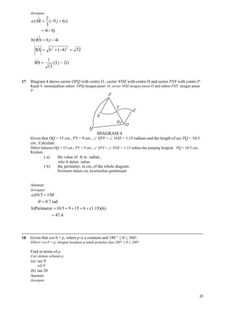 Jawapan


2
(9 j  6i )
3
 4i - 6j

a ) SR 


b) RS  6 j  4i


RS  6 2  (4) 2  52


1

RS 

17

13

(3 j  2i )

Diagram 4 shows sector OPQ with centre O , sector YOZ with centre O and sector PXY with centre P .
Rajah 4 menunjukkan sektor OPQ dengan pusat O, sector YOZ dengan pusat O and sektor PXY dengan pusat
P.

P
Y

Z

X


Q

O

DIAGRAM 4

Given that OQ = 15 cm , PY = 9 cm ,  XPY =  YOZ = 1.15 radians and the length of arc PQ = 10.5
cm , Calculate
Diberi bahawa OQ = 15 cm , PY = 9 cm ,  XPY =  YOZ = 1.15 radian dan panjang lengkok PQ = 10.5 cm,
Kirakan

( a)
( b)

the value of , in radian ,
nilai , dalam radian
the perimeter, in cm, of the whole diagram .

Perimeter dalam cm, keseluruhan gambarajah

Answer:
Jawapan:

a)10.5  15

  0.7 rad
b)Perimeter  10.5  9  15  6  (1.15)(6)
 47.4

18

Given that cos θ = p, where p is a constant and 180 ° ≤ θ ≤ 360°.
Diberi cos θ = p, dengan keadaan p ialah pemalar dan 180° ≤ θ ≤ 360°.

Find in terms of p
Cari dalam sebutan p

(a) sec θ
sek θ

(b) tan 2θ
Answer:
Jawapan

21

 