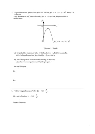 5. Diagram shows the graph of the quadratic function f(x) = 2a – 7 – (x – a)2, where a is
a constant.
Rajah menunjukkan graf fungsi kuadratik f(x) = 2a – 7 – (x – a)2, dengan keadaan a
ialah pemalar.

f(x)
x

O
1

f(x) = 2a – 7 – (x – a)2

Diagram 5 / Rajah 5
(a) Given that the maximum value of the function is – 1, find the value of a.
Diberi nilai maksimum bagi fungsi itu ialah – 1, cari nilai a.

(b) State the equation of the axis of symmetry of the curve.
Nyatakan persamaan paksi simetri bagi lengkung itu.

Answer/Jawapan:
(a)

(b)

__________________________________________________________________________________
6. Find the range of values of x for 2x – 3  6 +
Cari julat nilai x bagi 2x – 3  6 +

5
.
x

5
.
x

Answer/Jawapan:

21

 