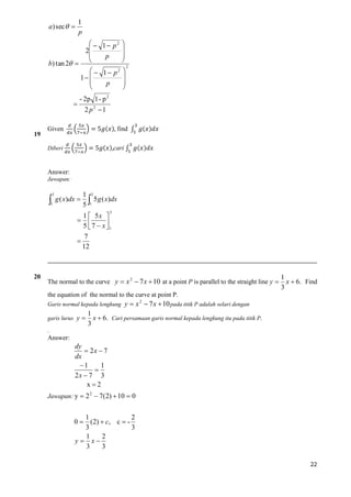1
p

a ) sec  

  1 p2 

2


p

b) tan 2  
2
  1 p2 

1 


p




19

- 2p 1 - p 2
2 p2 1

Given

find
cari

Diberi

Answer:
Jawapan:



3

1

g ( x)dx 

1 3
5 g ( x)dx
5 1
3

1  5x 
 
5  7  x 1



20

7
12

The normal to the curve y  x 2  7 x  10 at a point P is parallel to the straight line y 

1
x  6. Find
3

the equation of the normal to the curve at point P.
Garis normal kepada lengkung
garis lurus y 

y  x 2  7 x  10 pada titik P adalah selari dengan

1
x  6. Cari persamaan garis normal kepada lengkung itu pada titik P .
3

.

Answer:

dy
 2x  7
dx
1
1

2x  7 3
x2
Jawapan: y  2 2  7( 2)  10  0

2
1
0  ( 2)  c , c  3
3
1
2
y  x
3
3
22

 