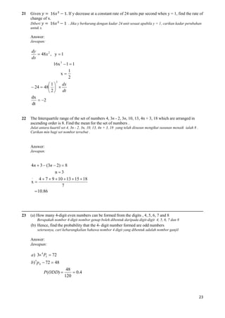 21

Given
change of x.

If y decrease at a constant rate of 24 units per second when y = 1, find the rate of

Diberi
untuk x.

. Jika y berkurang dengan kadar 24 unit sesaat apabila y = 1, carikan kadar perubahan

Answer:
Jawapan:

dy
 48 x 2 , y  1
dx
16x 3  1  1
x

1
2

2

 1  dx
 24  48  
dt
2
dx
 2
dt
22

The Interquartile range of the set of numbers 4, 3n - 2, 3n, 10, 13, 4n + 3, 18 which are arranged in
ascending order is 8. Find the mean for the set of numbers .
Julat antara kuartil set 4, 3n - 2, 3n, 10, 13, 4n + 3, 18 yang telah disusun mengikut susunan menaik ialah 8 .
Carikan min bagi set nombor tersebut .

Answer:
Jawapan:

4n  3  (3n  2)  8
n 3
-

4  7  9  10  13  15  18
7
 10.86

x

23

(a) How many 4-digit even numbers can be formed from the digits , 4, 5, 6, 7 and 8
Berapakah nombor 4-digit nombor genap boleh dibentuk daripada digit-digit 4, 5, 6, 7 dan 8

(b) Hence, find the probability that the 4- digit number formed are odd numbers
seterusnya, cari kebarangkalian bahawa nombor 4 digit yang dibentuk adalah nombor ganjil

Answer:
Jawapan:

a) 3 4 P3  72
b) 5 p 4  72  48
P(ODD) 

48
 0.4
120

23

 