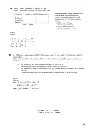 24.

Table 1 shows the number of marbles in a box.
Jadual 1 menunjukkan bilangan guli dalam sebuah kotak.

Colour/War

Number of marbles/Bilangan guli

na

Three marbles are drawn at random from
the box. Find the probability that
Tiga biji guli dikeluarkan secara rawak
daripada kotak itu. Cari kebarangkalian
bahawa

Red/Merah
2
Green/Hijau
5
Blue/Biru
3
Table 1 / Jadual 1

(a) all are same colour,
kesemuanya sama warna

(b) all are different colour.
Kesemuanya berbeza warna.

Answer:
Jawapan:

5 4 3 3 2 1 11
     
10 9 8 10 9 8 120
1
 2 5 3
b)     6 
4
 10 9 8 
a)

25

In a Additional Mathematics test, 55% of the students score A. If a sample of 5 students is randomly
selected, find
Dalam suatu ujian Matematik Tambahan, 55% murid skor A. Jiaka satu sampel 5 orang murid dipilih secara
rawak, cari

(a)

the probability that 3 students from a sample do not score A,
kebarangkalian bahawa 3 orang murid daripada sampel itu tidak skor A,

(b)

the standard deviation of the students score A if the total number of students taken the test
are 100.
Sisihan piawai murid yang skor A jika murid yang mengambil ujian itu ialah 100 orang.

Answer:
Jawapan:

a) p  0.45, q  0.55 , n  5, r  3
5

C3 (0.45) 3 (0.55) 2  0.2757

b)  100(0.55)(0.45)  4.9749

END OF QUESTION PAPER
KERTAS SOALAN TAMMAT

24

 