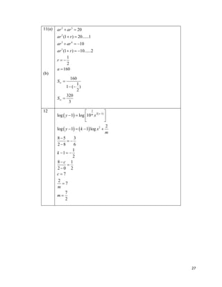 11(a)

ar 2  ar 3  20
ar 2 (1  r )  20......1
ar 3  ar 4  10
ar 3 (1  r )  10......2
1
2
a  160
r

(b)

160
1
1  ( )
2
320
S 
3
S 

12

 2

log  y  1  log 10 m x 2 x 1 


2
log  y  1   k  1 log x 2 
m
85
3

28
6
1
k 1  
2
8c 1

20 2
c7
2
7
m
7
m
2

27

 