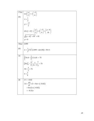 17(a)
(b)

 p
 3 
(a)      
2
4
1

2
3
p
2
 p   3   p  6 
(b) U  2V     2    

 2   4   10 

 p  6

2

 102  10

p6

18(a) 2.095
(b)

19

L

1 2
 7   2.095  sin120   30.11
2

1

1

0

0

 3k dx   f ( x) dx  7k
1

3
x 
1
3kx 0  
 2 x  3   7k
2
0
3
3k   7 k
2
3
k
8

20

r  0.02
dA
 r  8 r   0.02 
dr
 8 (2)   0.02 

A 

 0.32

29

 