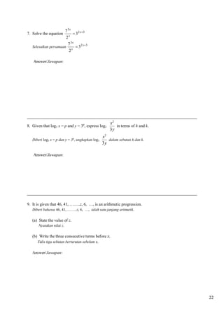 7. Solve the equation

7 3x
 32 x3
x
2

Selesaikan persamaan

7 3x
 32 x3
x
2

Answer/Jawapan:

__________________________________________________________________________________

x2
8. Given that log3 x = p and y = 3 , express log3
in terms of h and k.
3y
q

Diberi log3 x = p dan y = 3q, ungkapkan log3

x2
dalam sebutan h dan k.
3y

Answer/Jawapan:

__________________________________________________________________________________
9. It is given that 46, 41, ……..z, 6, …, is an arithmetic progression.
Diberi bahawa 46, 41, ……..z, 6, …, ialah satu janjang aritmetik.

(a) State the value of z.
Nyatakan nilai z.

(b) Write the three consecutive terms before z.
Tulis tiga sebutan berturutan sebelum z.
Answer/Jawapan:

22

 