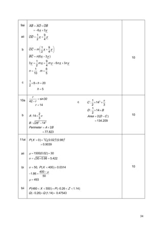 9ai

AB  AO  OB
 6 x  3 y

aii

OD 

b

1
9
x y
2
4

1
9
OC  m  x  y 


2
4 

BC  n (x  3 y )
6

10

1
9
3 y  m x  m y  6n x  3n y
2
4
1
6
n
m
10
5

c

10a

b

1
 8  h  20
2
h 5

r
 sin30
42  r
r  14

c

2
A : 14  
3

B : 282  142
Perimeter  A  2B
 77.823
11ai

aii


1
2
3
1
D :  14  B
2
Area  2(  C )
D

C :  142 

10

 134.209

0
5
P (  0) 5C 0(
X

0.02)0.98)
(
 0.9039

  1500(
0.02) 30

  30  0.98  5.422

bi


  50, P (  400) 0.0314
X
400  
1.86 
50
  493

bii

 
P (  X  550) P (0.26  Z  1.14)
480
Q (0.26)Q (

 1.14) 0.47543


10

34

 