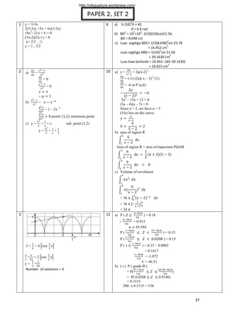 http://cikguadura.wordpress.com/

PAPER 2, SET 2
9

1 y = 3-3x
2(3-3x) +3x = 6x(3-3x)
18x2- 21x + 6 = 0
(3x-2)(2x-1) = 0
x= 2/3 , ½
y = 1 , 3/2

2

a)

10

=

a) ½ (10)

= 45
= 0.9 rad
2
2
2
b) BD = 10 +10 - 2(10)(10)cos51.56
BD = 8.698 cm
2
c) Luas segitiga BDC= 1/2(8.698) sin 25.78
2
= 16.452 cm
2
Luas segitiga ABD = ½(10) sin 51.56
2
= 39.1630 cm
Luas kaw berlorek = 16.452 –(45-39.1630)
2
= 10.615 cm
= 2a(x-2)-1
a) y =
= (-1) (2a)( x – 2)-2 (1)

=0

= -6 at P (a,6)

=0

b)

2

3a2 – 13a + 12 = 0
(3a – 4)(a – 3) = 0
Since a > 2, we have a = 3
(5,b) lies on the curve:

=
= 1 – 2x -3
minimum point

c) y =

+ +c
y=

sub. point (1,2)

+ +

b) area of region R

Area of region R < area of trapezium PQAB

c) Volume of revolution

= 36

11

3

= 36 [= 24
a) P ( Z

]
) = 0.18

= 0.915
65.584
P(
P(
3+ =4
+

=2

y= +
Number of solutions = 3

) = 0.15
) = 0.15

) = 0.15 – 0.0083
= 0.1417
= -1.072
C = 46.51
b) ( i ) P ( grade B )
= P(
= P( 0.0208
0.9146)
= 0.3115
500 x 0.3115 = 156
P(z

37

 
