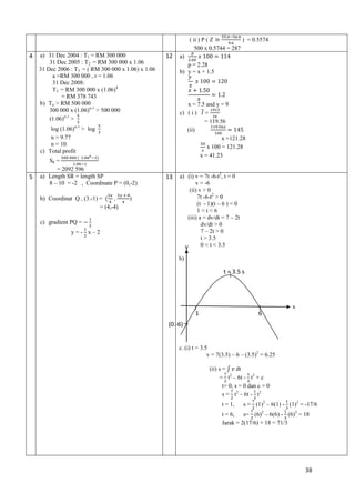( ii ) P ( Z
) = 0.5574
500 x 0.5744 = 287

4

a) 31 Dec 2004 : T1 = RM 300 000
31 Dec 2005 : T2 = RM 300 000 x 1.06
31 Dec 2006 : T3 = ( RM 300 000 x 1.06) x 1.06
a =RM 300 000 , r = 1.06
31 Dec 2008:
T5 = RM 300 000 x (1.06)4
= RM 378 743
b) Tn > RM 500 000
300 000 x (1.06)n-1 > 500 000
(1.06)n-1 >

12

p = 2.28
b) y = x + 1.5

x = 7.5 and y = 9
c) ( i ) =
= 119.56
(ii)
x =121.28
x 100 = 121.28
x = 41.23

log (1.06)n-1 > log
n > 9.77
n = 10
c) Total profit

5

S6 =
= 2092 596
a) Length SR = length SP
8 – 10 = -2 , Coordinate P = (0,-2)
b) Coordinat Q , (3.-1) =
,
= (4,-4)
c) gradient PQ =
y=- x–2

)

a)

13

a) (i) v = 7t -6-t2, t = 0
v = -6
(ii) v > 0
7t -6-t2 > 0
(t - 1)(t – 6 ) < 0
1<t<6
(iii) a = dv/dt = 7 – 2t
dv/dt > 0
7 – 2t > 0
t > 3.5
0 < t < 3.5
y
b)

t = 3.5 s

x

1

6

(0.-6)

c. (i) t = 3.5
v = 7(3.5) – 6 – (3.5)2 = 6.25
(ii) s =
dt
= t2 – 6t - t3 + c
t= 0, s = 0 dan c = 0
s = t2 – 6t - t3
t = 1,

s = (1)2 – 6(1) - (1)3 = -17/6

t = 6,
s= (6)2 – 6(6) - (6)3 = 18
Jarak = 2(17/6) + 18 = 71/3

38

 