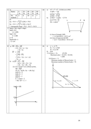 6 a)
Marks

0 – 20 - 40 - 60 - 80 19
39
59
79
99
No of 5
6
10
12
7
students

14

a)

L

b)

P

-

K
c)
d)

15

=
= (3x +3y) + (x + 3y)
= 4x + 6y
= [

= 27.78

PN = 6.0622

Q1 = 19.5 + (
interquartile range = 74.5 – 36.17 = 38.33
log (y + 10) = log A + xlog k
7
log A = 0.3
A = 1.995
log k = 0.2
k = 1.585
y=0
log (0+10) = 1
x = 3.4
a)

= 27.80
=

b)

b)
Q3 = 59.5 + (

8

132 = 72 + 82 – 2(7)(8) cos
= 120
=

]

= [(3x + 3y) – (-x + y)]
= 2x + y
=
(i)
= k(5x + 4y) – (3x + 3y)
= (5k – 3)x + (4k – 3)y
(ii) If T, Q and V are collinear points,
=
4x+2y = h[(5k -3)x + (4k-3)y]
h(5k-3) = 4
h(4k-3) = 2
=2

N

(i) Area of triangle LMN
= ½ (13)(6.6022) = 42.91 cm2
(ii) Area of trapezium KLMN
= ½(13 + 8) (6.6022) = 69.32 cm2

a)

x+y
8x + 7y
4x + 5y 60
b) Graf
C (i) from y = 2x
(25,50)
Maximum sales = 32 (25) + 28 (50)
= 2200
(ii) Given x = 5,
Minimum number of fiksyen books = 8
Maximum number of fiction books = 70

y

.

k = 1 and h = 2
SQ : QT = 2 : 1

4x + 5y

(25,50)
x+y

60
8x + 7y

Log(y + 10)

0.3
0

x

39

N

 