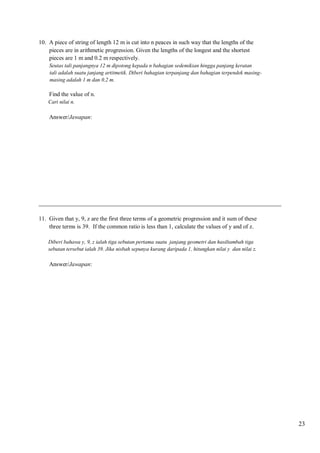 10. A piece of string of length 12 m is cut into n peaces in such way that the lengths of the
pieces are in arithmetic progression. Given the lengths of the longest and the shortest
pieces are 1 m and 0.2 m respectively.
Seutas tali panjangnya 12 m dipotong kepada n bahagian sedemikian hingga panjang keratan
tali adalah suatu janjang artitmetik. Diberi bahagian terpanjang dan bahagian terpendek masingmasing adalah 1 m dan 0.2 m.

Find the value of n.
Cari nilai n.

Answer/Jawapan:

__________________________________________________________________________________
11. Given that y, 9, z are the first three terms of a geometric progression and it sum of these
three terms is 39. If the common ratio is less than 1, calculate the values of y and of z.
Diberi bahawa y, 9, z ialah tiga sebutan pertama suatu janjang geometri dan hasiltambah tiga
sebutan tersebut ialah 39. Jika nisbah sepunya kurang daripada 1, hitungkan nilai y dan nilai z.

Answer/Jawapan:

23

 