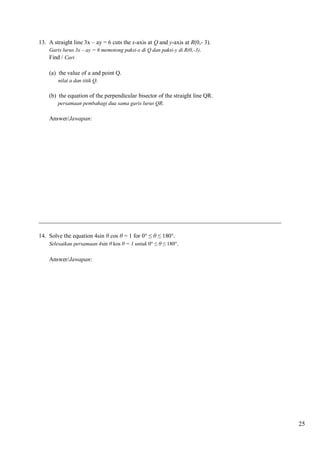 13. A straight line 3x – ay = 6 cuts the x-axis at Q and y-axis at R(0,- 3).
Garis lurus 3x – ay = 6 memotong paksi-x di Q dan paksi-y di R(0,-3).
Find / Cari

(a) the value of a and point Q.
nilai a dan titik Q.

(b) the equation of the perpendicular bisector of the straight line QR.
persamaan pembahagi dua sama garis lurus QR.

Answer/Jawapan:

__________________________________________________________________________________
14. Solve the equation 4sin θ cos θ = 1 for 0° ≤ θ ≤ 180°.
Selesaikan persamaan 4sin θ kos θ = 1 untuk 0° ≤ θ ≤ 180°.

Answer/Jawapan:

25

 