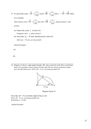 




k
2
, vector OB    and c = OA + OB where

14 
10 

17. It is given that vector OA  
k is a constant.
Diberi bahawa vektor



2
k
OA    dan vektor OB    , dengan keadaan k ialah
10 
14 

pemalar.

(a) Express the vector c in terms of k.
Ungkapkan vektor

c

dalam sebutan k.

(b) Given that c = 25 units, find the positive value of k.
Diberi

c

= 25 unit, cari nilai positif k.

Answer/Jawapan :
(a)

(b)

__________________________________________________________________________
18. Diagram 18 shows a right angled triangle ABC and a semicircle with AB as its diameter.
Rajah 18 menunjukkan sebuah segitiga bersudut tegak ABC dan sebuah semibulatan dengan
garis AB ialah diameternya. Diberi AB = 15 cm, cari panjang lengkok AD.

C
D

B

40
15 cm

A

Diagram/ Rajah 18
Given that AB = 15 cm, find the length of the arc AD.
Diberi AB = 15 cm, cari panjang lengkok AD..

(Use/Guna π = 3.142)
Answer/Jawapan:

27

 