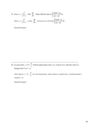19. Given y 

dy
x2
, find
. Hence find the value of
dx
2 x

1

2 x(4  x)

  2  x 2

dx .

0

2 x(4  x)
dy
x2
dx .
, carikan
. Seterusnya cari nilai bagi 
dx
2 x
 2  x 2
0
1

Diberi

y

Answer/Jawapan:

_______________________________________________________________________________
4
20. It is given that y  5x  . Find the approximate value in y, in terms of m, when the value of x
x
changes from 2 to 2 + m.
Diberi bahawa y = 5x +

4
. Cari nilai hampirbagi y, dalam sebutan m, apabila nilai y berubah daripada 2
x

kepada 2 + m.

Answer/Jawapan:

28

 