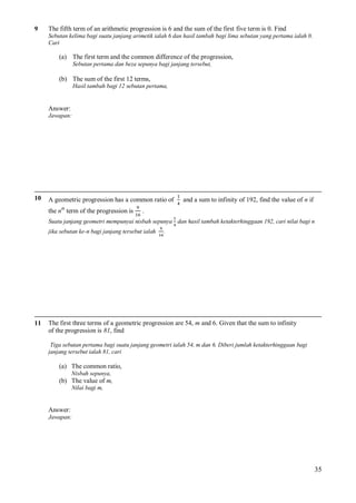 9

The fifth term of an arithmetic progression is 6 and the sum of the first five term is 0. Find
Sebutan kelima bagi suatu janjang arimetik ialah 6 dan hasil tambah bagi lima sebutan yang pertama ialah 0.
Cari

(a) The first term and the common difference of the progression,
Sebutan pertama dan beza sepunya bagi janjang tersebut,

(b) The sum of the first 12 terms,
Hasil tambah bagi 12 sebutan pertama,

Answer:
Jawapan:

10

A geometric progression has a common ratio of
th

the n term of the progression is

and a sum to infinity of 192, find the value of n if

.

Suatu janjang geometri mempunyai nisbah sepunya dan hasil tambah ketakterhinggaan 192, cari nilai bagi n
jika sebutan ke-n bagi janjang tersebut ialah

11

.

The first three terms of a geometric progression are 54, m and 6. Given that the sum to infinity
of the progression is 81, find
Tiga sebutan pertama bagi suatu janjang geometri ialah 54, m dan 6. Diberi jumlah ketakterhinggaan bagi
janjang tersebut ialah 81, cari

(a) The common ratio,
Nisbah sepunya,

(b) The value of m,
Nilai bagi m,

Answer:
Jawapan:

35

 