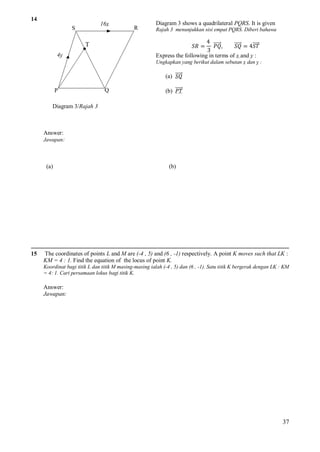 14

16x

S

R

Diagram 3 shows a quadrilateral PQRS. It is given
Rajah 3 menunjukkan sisi empat PQRS. Diberi bahawa

4
𝑃𝑄,
𝑆𝑄 = 4𝑆𝑇
3
Express the following in terms of x and y :

T

𝑆𝑅 =

4y

Ungkapkan yang berikut dalam sebutan x dan y :

(a) 𝑆𝑄
P

Q

(b) 𝑃𝑇

Diagram 3/Rajah 3

Answer:
Jawapan:

(a)

15

(b)

The coordinates of points L and M are (-4 , 5) and (6 , -1) respectively. A point K moves such that LK :
KM = 4 : 1. Find the equation of the locus of point K.
Koordinat bagi titik L dan titik M masing-masing ialah (-4 , 5) dan (6 , -1). Satu titik K bergerak dengan LK : KM
= 4: 1. Cari persamaan lokus bagi titik K.

Answer:
Jawapan:

37

 