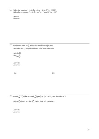 16

Solve the equation 1 + sin 2x =sin2x + 1 for 0o ≤ x ≤ 180o.
Selesaikan persamaan 1 + sin 2x =sin2 x + 1 untuk 0o ≤ x ≤ 180o.

Answer
Jawapan

17

Given that cos θ = - , where θ is an obtuse angle, find
Diberi kos θ = - , dengan keadaan θ ialah sudut cakah, cari

(a) sin 2θ
(b) tan .

Answer:
Jawapan:

(a)

18

Given ∫
Diberi ∫

(b)

= 4 and ∫ [
= 4 dan ∫ [

3]
3]

= 5, find the value of k.

= 5, cari nilai k.

Answer:
Jawapan:

38

 