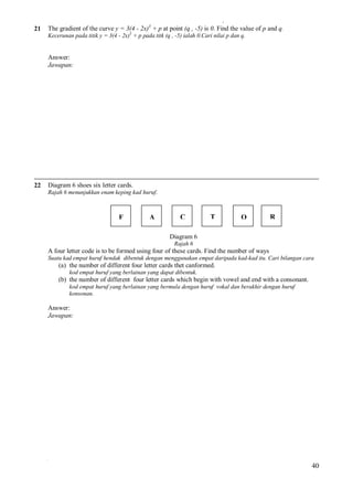 21

The gradient of the curve y = 3(4 - 2x)3 + p at point (q , -5) is 0. Find the value of p and q.
Kecerunan pada titik y = 3(4 - 2x)3 + p pada titk (q , -5) ialah 0.Cari nilai p dan q.

Answer:
Jawapan:

22

Diagram 6 shoes six letter cards.
Rajah 6 menunjukkan enam keping kad huruf.

F

A

C

T

O

R

Diagram 6
Rajah 6

A four letter code is to be formed using four of these cards. Find the number of ways
Suatu kad empat huruf hendak dibentuk dengan menggunakan empat daripada kad-kad itu. Cari bilangan cara

(a) the number of different four letter cards thet canformed.
kod empat huruf yang berlainan yang dapat dibentuk.

(b) the number of different four letter cards which begin with vowel and end with a consonant.
kod empat huruf yang berlainan yang bermula dengan huruf vokal dan berakhir dengan huruf
konsonan.

Answer:
Jawapan:

40

 