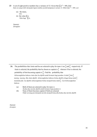 23

A set of eight positive numbers has a variance of 12. Given that ∑

= 488, find

Satu set yang terdiri daripada lapan nombar positif mempunyai varians 12. Diberi ∑

= 488, cari

(a) the mean,
min,
(b) the value ∑ ,
Nilai bagi ∑ ,

Answer:
Jawapan:

24.

The probabilities that Amin and Isa are selected to play for team A are and
Amin is selected, the probability that he chosen as captain is

respectively. If

whereas if Isa is selected, the

probability of him becoming captain is . Find the probability that
Kebarangkalian bahawa Amin dan Isa dipilih untuk bermain bagi pasukan A ialah dan
masing –masing. Jika Amin dipilih , kebarangkalian bahawa beliau dipilih sebagai ketua ialah
manakala jika Isa dipilih, kebarangkalian beliau menjadi ketua ialah . Cari kebarangkalian
bahawa

(a)

Both of them are selected to play for team A,

(b)

None of them becomes captain if both are selected

Kedua-dua mereka dipilih untuk bermain bagi pasukan A,
Tidak seorang pun daripada mereka menjadi ketua jika kedua-dua mereka dipilih.

Answer:
Jawapan:

41

 