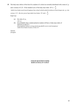 25

The body mass indices of the form five students of a school are normally distributed with a mean of 
4
and a variance of 2.25. If the standard score of the body mass index ‘20’ is  ,
3
Indeks berat badan murid-murid tingkatan lima sebuah sekolah adalah bertaburan normal dengan min,
variance 2.25. Jika skor piawai bagi indeks berat badan ‘20’ ialah 

 , dan

4
,
3

Find/ Cari
(a)

the value of  ,
nilai

(b)

,

the probability that a student picked at random will have a body mass index of
between 22 and 22.5.
kebarangkalian bahawa seorang murid yang dipilih secara rawak mempunyai
indeks berat badan di antara 22 dan 22.5.

Answer:
Jawapan:

END OF QUESTION PAPER
KERTAS SOALAN TAMAT

42

 