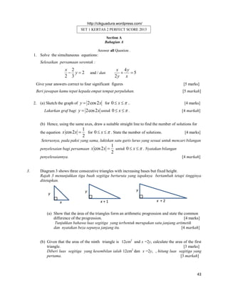 http://cikguadura.wordpress.com/

SET 1 KERTAS 2 PERFECT SCORE 2013
Section A
Bahagian A
Answer all Question .

1. Solve the simultaneous equations:
Selesaikan persamaan serentak :

x 2
 y2
2 3

and / dan

x 4y

5
2y x

Give your answers correct to four significant figures

[5 marks]

Beri jawapan kamu tepat kepada empat tempat perpuluhan.

[5 markah]

2. (a) Sketch the graph of y  2cos 2 x for 0  x   ..

[4 marks]

Lakarkan graf bagi y  2cos 2 x untuk 0  x   .

[4 markah]

(b) Hence, using the same axes, draw a suitable straight line to find the number of solutions for
the equation x cos 2 x 

1
for 0  x   . State the number of solutions.
2

[4 marks]

Seterusnya, pada paksi yang sama, lukiskan satu garis lurus yang sesuai untuk mencari bilangan
penyelesaian bagi persamaan x cos 2 x 

1
untuk 0  x   . Nyatakan bilangan
2

penyelesaiannya.

3.

[4 markah]

Diagram 3 shows three consecutive triangles with increasing bases but fixed height.
Rajah 3 menunjukkan tiga buah segitiga berturuta yang tapaknya bertambah tetapi tingginya
ditetapkan.
y

y

y
x

x+1

x +2

(a) Show that the área of the triangles form an arithmetic progression and state the common
difference of the progression.
[4 marks]
Tunjukkan bahawa luas segitiga yang terbentuk merupakan satu janjang aritmetik
dan nyatakan beza sepunya janjang itu.
[4 markah]
(b) Given that the area of the ninth triangle is 12cm2 and x =2y, calculate the area of the first
triangle.
[3 marks]
Diberi luas segitiga yang kesembilan ialah 12cm2 dan x =2y, , hitung luas segitiga yang
pertama.
[3 markah]

43

 