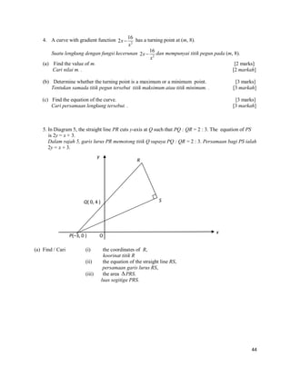 4. A curve with gradient function 2x  16 has a turning point at (m, 8).
x2
Suatu lengkung dengan fungsi kecerunan 2x  16 dan mempunyai titik pegun pada (m, 8).
x2
(a) Find the value of m.
[2 marks]
Cari nilai m. .
[2 markah]
(b) Determine whether the turning point is a maximum or a minimum point.
Tentukan samada titik pegun tersebut titik maksimum atau titik minimum. .

[3 marks]
[3 markah]

(c) Find the equation of the curve.
Cari persamaan lengkung tersebut. .

[3 marks]
[3 markah]

5. In Diagram 5, the straight line PR cuts y-axis at Q such that PQ : QR = 2 : 3. The equation of PS
is 2y = x + 3.
Dalam rajah 5, garis lurus PR memotong titik Q supaya PQ : QR = 2 : 3. Persamaan bagi PS ialah
2y = x + 3.

y

R

S

Q( 0, 4 )

P(–3, 0 )
(a) Find / Cari

(i)
(ii)
(iii)

O

x

the coordinates of R,
koorinat titik R
the equation of the straight line RS,
persamaan garis lurus RS,
the area  PRS.
luas segitiga PRS.

44

 