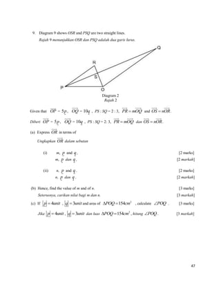 9. Diagram 9 shows OSR and PSQ are two straight lines.
Rajah 9 menunjukkan OSR dan PSQ adalah dua garis lurus.

Diagram 2
Rajah 2
Given that OP = 5p , OQ = 10q , PS : SQ = 2 : 3, PR  mOQ and OS  nOR .
Diberi OP = 5p , OQ = 10q , PS : SQ = 2: 3, PR  mOQ dan OS  nOR .
(a) Express OR in terms of
Ungkapkan OR dalam sebutan
[2 marks]
[2 markah]

n, p and q .

[2 marks]

n, p dan q .

(ii)

m, p and q ,
m, p dan q ,

(i)

[2 markah]

(b) Hence, find the value of m and of n.
Seterusnya, carikan nilai bagi m dan n.
(c) If p  4unit , q  3unit and area of POQ  154cm2 , calculate POQ .
Jika p  4unit , q  3unit dan luas POQ  154cm2 , hitung POQ .

[3 marks]
[3 markah]
[3 marks]
[3 markah]

47

 