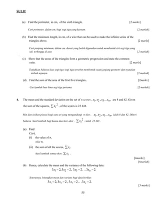 SULIT

(a) Find the perimeter, in cm, of the sixth triangle.

[2 marks]

Cari perimeter, dalam cm, bagi segi tiga yang keenam.

[2 markah]

(b) Find the minimum length, in cm, of a wire that can be used to make the infinite series of the
triangles above.

[2 marks]

Cari panjang minimum, dalam cm, dawai yang boleh digunakan untuk membentuk siri segi tiga yang
tak terhingga di atas
[2 markah]
.

(c) Show that the areas of the triangles form a geometric progression and state the common
ratio.
[2 marks]
Tunjukkan bahawa luas segi tiga–segi tiga tersebut membentuk suatu janjang geometri dan nyatakan
nisbah sepunya.
[2 markah]

(d)

[2marks]

Cari jumlah luas lima segi tiga pertama.

4.

Find the sum of the area of the first five triangles..

[2 markah]

The mean and the standard deviation on the set of n scores , x1, x2 , x3... xn , are 8 and 62. Given
the sum of the squares,  xi 2 , of the scores is 23 448.
Min dan sisihan piawai bagi satu set yang mengandungi n skor ,
bahawa hasil tambah bagi kuasa dua skor-skor ,

 xi

2

x1, x2 , x3... xn ,

ialah 8 dan 62. Diberi

, ialah 23 448 .

(a) Find
Cari,
(i) the value of n,
nilai n,
(ii) the sum of all the scores,  xi
hasil tambah semua skor,

 xi .
[4marks]
[4markah]

(b)

Hence, calculate the mean and the variance of the following data:

3x1  2, 3x2  2 , 3x3  2 . . . 3xn  2.
Seterusnya, hitungkan mean dan varians bagi data berikut:

3x1  2, 3x2  2 , 3x3  2. . .3xn  2.
[3 marks]

55

 