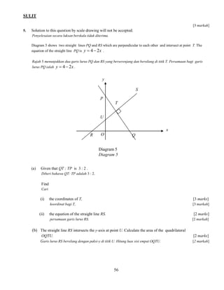 SULIT
[3 markah]
5.

Solution to this question by scale drawing will not be accepted.
Penyelesaian secara luksan berskala tidak diterima.
Diagram 5 shows two straight lines PQ and RS which are perpendicular to each other and intersect at point T. The
equation of the straight line PQ is y  4  2 x .
Rajah 5 menunjukkan dua garis lurus PQ dan RS yang berserenjang dan bersilang di titik T. Persamaan bagi garis
lurus PQ ialah y  4  2 x .

y
S
P
T
U
x
R

O

Q

Diagram 5
Diagram 5
(a)

Given that QT : TP is 3 : 2 .
Diberi bahawa QT: TP adalah 3 : 2.

Find
Cari

(i)

[3 marks]

koordinat bagi T,

(ii)

the coordinates of T,

[3 markah]

the equation of the straight line RS.

[2 marks]

persamaan garis lurus RS.

[2 markah]

(b) The straight line RS intersects the y-axis at point U. Calculate the area of the quadrilateral
OQTU.
Garis lurus RS bersilang dengan paksi-y di titik U. Hitung luas sisi empat OQTU.

56

[2 marks]
[2 markah]

 