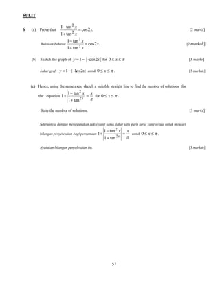 SULIT
6

(a) Prove that

1  tan 2 x
1  tan 2 x

Buktikan bahawa

 cos 2x.

1  tan 2 x
1  tan 2 x

[2 marks]

 cos 2x.

[2 markah]

(b) Sketch the graph of y  1 -cos2x for 0  x   .
Lakar graf

y  1  | -kos2x| untuk 0  x   .

[3 marks]
[3 markah]

(c) Hence, using the same axes, sketch a suitable straight line to find the number of solutions for
the equation 1 

1  tan 2 x
1  tan 2 x



x



for 0  x   .

State the number of solutions.

[3 marks]

Seterusnya, dengan menggunakan paksi yang sama, lakar satu garis lurus yang sesuai untuk mencari
1  tan 2 x x

bilangan penyelesaian bagi persamaan 1 
untuk 0  x   .
2x


1  tan

Nyatakan bilangan penyelesaian itu.

[3 markah]

57

 
