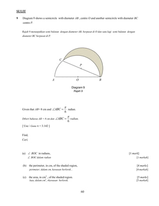 SULIT
9

Diagram 9 shows a semicircle with diameter AB , centre O and another semicircle with diameter BC
centre P.
Rajah 9 menunjukkan semi bulatan dengan diameter AB, berpusat di O dan satu lagi semi bulatan dengan
diameter BC berpusat di P.

C
P

A

O

B

Diagram 9
Rajah 9

Given that AB= 8 cm and ABC 
Diberi bahawa AB = 8 cm dan


6

ABC 

radian.


6

radian.

[ Use / Guna  = 3.142 ]
Find,
Cari,

(a)  BOC in radians,
 BOC dalam radian

[1 mark]
[1 markah]

(b) the perimeter, in cm, of the shaded region,

[4 marks]

perimeter, dalam cm, kawasan berlorek ,

[4 markah]

(c)

the area, in cm2 , of the shaded region.

[5 marks]

luas, dalam cm2, rkawasan berlorek.

[5 markah]

60

 