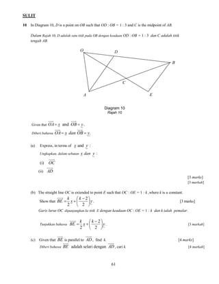 SULIT
10

In Diagram 10, D is a point on OB such that OD : OB = 1 : 3 and C is the midpoint of AB.
Dalam Rajah 10, D adalah satu titik pada OB dengan keadaan OD : OB = 1 : 3 dan C adalah titik
tengah AB.

O

D
B

C
E

A
Diagram 10
Rajah 10
Given that

OA  x and OB  y .

Diberi bahawa

(a)

OA  x dan OB  y.

Express, in terms of x and y :
Ungkapkan, dalam sebutan

(i)

x dan y :

OC

(ii) AD
[3 marks]
[3 markah]

(b) The straight line OC is extended to point E such that OC : OE = 1 : k ,where k is a constant.
Show that BE 

k
 k 2
x
y .
2
 2 

[3 marks]

Garis lurus OC dipanjangkan ke titik E dengan keadaan OC : OE = 1 : k dan k ialah pemalar.

Tunjukkan bahawa

k
 k 2
BE  x  
y .
2
 2 

[3 markah]

(c) Given that BE is parallel to AD , find k.
Diberi bahawa

[4 marks]

BE adalah selari dengan AD , cari k.

61

[4 markah]

 