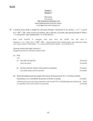 SULIT
Section C
Bahagian C

[20 marks]
[ 20 markah]
http://cikguadura.wordpress.com/

Answer two questions from this section.
Jawab dua soalan dalam bahagian ini

12

A particle moves along a straight line and passes through a fixed point O. Its velocity, v m s−1, is given
by v  3kt 2  2ht , where h and k are constants, and t is the time, in seconds, after passing through O. When t
= 3 s, the particle stops instantenously 1 m on the left of O.
Suatu

zarah

bergerak

di

sepanjang
2

suatu

garis

lurus

dan

melalui

satu

titik

tetap

0.

Halajunya, v m s , diberi oleh v  3kt  2ht , dengan keadaan h dan t adalah pemalar, dan t ialah masa, dalam
saat, selepas melalui O. Pada ketika t = 3 s, zarah tersebut berhenti seketika 1 m di sebelah kiri O.
−1

[Assume motion to the right is positive.]
[Anggapkan gerakan ke arah kanan sebagai positif]

(a) Find
Cari

(i)

[4 markah]

the time when the velocity of the particle is maximum,

[3 marks]

masa ketika halaju zarah itu maximum..

(b)

[4 marks]

nilai h dan nilai k.

(ii)

the value of h and of k.

[3 markah]

Sketch the displacement-time graph of the motion of the particle for 0  t  6. Hence, find the
total distance, in m, travelled by the particle in the first 6 seconds.
Lakarkan graf sesaran-masa bagi pergerakan zarah itu untuk
m, yang dilalui oleh zarah itu dalam 6 saat pertama.

63

[3 marks]

0  t  6. Seterusnya,cari jumlah jarak, dalam
[3 markah]

 