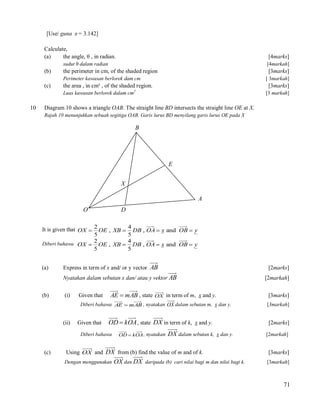 [Use/ guna  = 3.142]
Calculate,
(a)
the angle, θ , in radian.

[4marks]

sudut θ dalam radian

[4markah]

(b)

the perimeter in cm, of the shaded region

[3marks]

(c)

the area , in cm² , of the shaded region.

Perimeter kawasan berlorek dam cm
Luas kawasan berlorek dalam cm

10

[ 3markah]

[3marks]

2

[3 markah]

Diagram 10 shows a triangle OAB. The straight line BD intersects the straight line OE at X.
Rajah 10 menunjukkan sebuah segitiga OAB. Garis lurus BD menyilang garis lurus OE pada X

B

E
X
A
O

D

It is given that OX  2 OE , XB  4 DB , OA  x and OB  y
5
5
2
4
Diberi bahawa OX  OE , XB  DB , OA  x and OB  y
5
5
(a)

Express in term of x and/ or y vector AB

[2marks]

Nyatakan dalam sebutan x dan/ atau y vektor AB
(b)

(i)

Given that

[2markah]

AE  m AB , state OX in term of m, x and y.

[3marks]

Diberi bahawa AE  m AB , nyatakan OX dalam sebutan m, x dan y.

(ii)

Given that

OD  k OA , state DX in term of k, x and y.

Diberi bahawa

(c)

OD  k OA , nyatakan

DX dalam sebutan k,

[2marks]
x dan y.

Using OX and DX from (b) find the value of m and of k.
Dengan menggunakan

OX dan DX

[3markah]

daripada (b) cari nilai bagi m dan nilai bagi k.

[2markah]

[3marks]
[3markah]

71

 