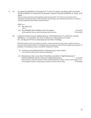 11

(a)

In a game the probability of winningis 0.25. A series of n games were played and it was found
that the probability of winning once in the game is equal to 8 times the probability of losing in all
games.
Dalam sesuatu permainan, kebarangkalian untuk menang ialah 0.25. Satu siri n permainan telah
dimainkan dan didapati bahawa kebarangkalian untuk menang satu kali dalam permaianan itu adalah 8
kali kebarangkalian kalah dalam semua permainan

Find /cari
(i) the value of n.
nilai n.

(ii) the probability that winning exactly two games
kebarangkalian bahawa tepat memenangi dua permainan

(b)

[5 marks]
[5 markah]

A group of workers are given medical check up. The blood pressure of a worker has a normal
distribution . It is found that 12% of the workers have a blood pressure less than
110 mm Hg and 35% have a blood pressure more than 125mmHg.
Sekumpulanpekerja diberi pemeriksaan perubatan. Tekanan darahseseorang pekerja adalah bertaburan
secara normal.Di dapati bahawa12% daripada pekerja mempunyai tekanan darah yangkurang daripada110
mmHgdan 35%mempunyai tekanan darahlebih daripada125 mmHg.

(i) Find mean and standard deviation of blood pressure of the workers.
Cari min dan sisihan piawai tekanan darahpekerja.

(ii) Blood pressure that is more than 140 mmHg is classified as “high blood pressure”.
Find the probability that the worker has a high blood pressure.
[5 marks]
Tekanan darah yang lebih daripada 140mm Hg diklasifikasikan sebagai "tekanan darah tinggi".Cari
kebarangkalian untuk seorang pekerja mempunyai tekanan darah tinggi
[5 markah]

72

 