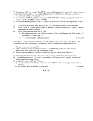 15

A training centre offers two courses, A and B. The number of participants for course A is x and the number
of participants for course B is y. The intake of the participants is based on the following constraints:
I The minimum number of participants is 40
II The maximum total fees collected per courses is RM 7200, if the monthly fees per participants for
course A is RM 120 and for course B is RM80.
III The number of participants for course A is at most two times the number of participants for course B.
(a)
(b)
(c)

Write three inequalities, other than x ≥ 0 and y ≥ 0, which satisfy all the above constraints.
Using a scale of 2 cm to 10 participants on both axes, construct and shade the region R which
satisfies all the above constraints.
Using the graph constructed in 8(b), find
(i) The maximum number and minimum number of participants for course B if the number of
participants for course A is 10.

(ii) The minimum cost for these courses

[10 marks]

Sebuah pusat latihan menawarkan dua kursus, A dan B. Bilangan peserta kursus untuk kursus A ialah x dan
bilangan peserta untuk kursus B ialah y. Pengambilan peserta adalah berdasarkan kekangan berikut:
I
II

Bilangan minimum peserta adalah 40
jumlah maksimum yuran yang dikutip setiap kursus adalah RM 7200, jika bayaran bulanan setiap
peserta kursus ialah RM 120 dan bagi kursus B ialah RM80.
III Bilangan peserta untuk kursus A adalah selebih-lebihnya dua kali bilangan peserta kursus B.
(a) Tuliskan tiga ketaksamaan selain daripada x ≥ 0 dan y ≥ 0, yang memenuhi semua kekangan di atas.
(b) Dengan menggunakan skala 2 cm kepada 10 peserta pada kedua-dua paksi, bina dan lorek rantau R yang
memuaskan semua kekangan di atas.
(c) Menggunakan graf yang dibina di 8 (b), cari
(i) bilangan maksimum dan bilangan minimum peserta untuk kursus B jika bilangan peserta untuk kursus A
ialah 10.
(ii) Kos minimum untuk mengadakan kursus tersebut.
[10 markah}

THE END

75

 
