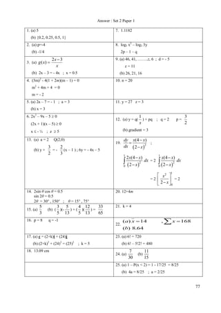 Answer : Set 2 Paper 1
1. (a) 5

7. 1.1182

(b) {0.2, 0.25, 0.5, 1}
8. log3 x2 – log3 3y

2. (a) p=-4

2p – 1 – q

(b) -1/4
3. (a) g ( x) 

2x  3
x

9. (a) 46, 41, ……..z, 6 ; d = - 5
z = 11

(b) 2x – 3 = - 4x ; x = 0.5
4. (3m) - 4(1 + 2m)(m – 1) = 0
2

(b) 26, 21, 16
10. n = 20

m2 + 4m + 4 = 0
m=-2
5. (a) 2a – 7 = - 1 ; a = 3

11. y = 27 z = 3

(b) x = 3
6. 2x2 – 9x – 5  0

12. (a) y = q(

(2x + 1)(x – 5)  0

(b) y +

p=

3
2

(b) gradient = 3

x-½ ; z 5
13. (a) a = 2

1
) + pq ; q = 2
x

Q(2,0)

19.

3
2
=(x – 1 ) ; 6y = - 4x – 5
2
3

dy x(4  x)
;

dx  2  x 2
1

2 x(4  x)

  2  x 2

1

dx = 2

x(4  x)

  2  x 2

dx

0

0

1

 x2 
=2 
 =2
 2  x 0
14. 2sin θ cos θ = 0.5
sin 2θ = 0.5
2θ = 30 , 150 ; θ = 15 , 75
15. (a)

5
3

16. p = 8

3
5

(b) ( )(-

33
5
4 12
) + ( )(
)=
13
5 13
65

20. 12+4m

21. k = 4

q = -1
22.

(a) x  14

,

 x  168

(b) 8.64
17. (a) c = (2+k)i + (24)j
(b) (2+k)2 + (24)2 = (25)2 ; k = 5
18. 13.09 cm

23. (a) 6! = 720
(b) 6! – 5!2! = 480
24. (a)

7
30

(b)

11
15

25. (a) 1 – P(x < 2) = 1 - 17/25 = 8/25
(b) 4a = 8/25 ; a = 2/25

77

 
