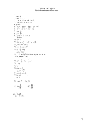 Answer Set 3 Paper 1
http://cikguadura.wordpress.com/

1. (a)
(a)
2.
3.
4. p  9
(
)
5.
6.
7.
8.
9. (a)
(b) 126
10.
(b)
11. (a)
12. p = 9 and q = 6
13.
,
14. a)
b)
15.
16.
17. (a)
18. k =2
19. 12
20. a)

(b)

,2

b)
21. p = -5 q= 2
22. a) 360
b) 96
23.

(a ) 7

(b) 56

2
15

(b)

24 (a)

29
63

24. (a)22
(b) 0.1304

78

 