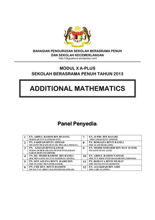 BAHAGIAN PENGURUSAN SEKOLAH BERASRAMA PENUH
DAN SEKOLAH KECEMERLANGAN
http://cikguadura.wordpress.com/

MODUL X A-PLUS
SEKOLAH BERASRAMA PENUH TAHUN 2013

ADDITIONAL MATHEMATICS

Panel Penyedia:
1

EN. ABDUL RAHIM BIN BUJANG

2

PN. SARIPAH BINTI AHMAD

3

PN. AZIZAH BINTI KAMAR

4

TN. HJ. MOHD RAHIMI BIN RAMLI

5

PN. SITI AZLINA BINTI HAIRUDIN

6

PN. CHE RUS BINTI HASHIM

SEKOLAH TUN FATIMAH (STF)
SM SAINS MUZAFFAR SYAH, MELAKA (MOZAC)
SEKOLAH BERASRAMA PENUH INTEGERASI
SABAK BERNAM (SBPISB)
SEK MEN SAINS SULTAN MAHMUD ( SESMA)
SMS TUANKU MUNAWIR (SASER)
SM SULTAN ABDUL HALIM KEDAH (SMSAH)

7

EN. JUPRI BIN BASARI

8

PN. ROHAIZA BINTI RAMLI

9

EN. MOHD NOHARDI BIN MAT JUSOH

SMS LAHAD DATU (SMSLD)
SMS ALAM SHAH (ASIS)
SM SAINS SETIU (SAIS)

10 EN. ABDUL RAHIM NAPIAH

SMS TUN SHEH SYED SHAHABUDIN (SMSTSSS)

11 PN. ROHAYA BINTI MURAT
SMS TELUK INTAN (SEMESTI)

12 EN. ALIAKBAR BIN ASRI
SMS LABUAN (SMSL)

 
