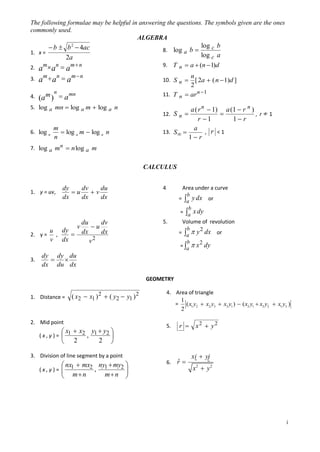 The following formulae may be helpful in answering the questions. The symbols given are the ones
commonly used.
ALGEBRA

 b  b 2  4ac
1. x =
2a
2. a m a n  a m  n
3.

mn
(a m )  a

n
[ 2a  ( n  1)d ]
2
11. T n  ar n 1
10. S n 

n

5. log a mn  log a m  log a n

6. log a

log c b
log c a
 a  (n  1)d

log a b 

9. T n

am  an  am  n

4.

8.

m
 log a m  log a n
n

a ( r n  1) a (1  r n )

12. S n 
, r≠1
1 r
r 1
13. S  

a
, r <1
1 r

7. log a mn  n log a m

CALCULUS

dy
dv
du
u
v
dx
dx
dx

4

dv
du
u
u dy
dx
,
2. y =
 dx
2
v dx
v

5.

1. y = uv,

v

3.

Area under a curve
b
= a y dx or
b
= a x dy
Volume of revolution
b
2
= a  y dx or
b
2
= a  x dy

dy dy du


dx du dx
GEOMETRY

1. Distance =

( x2  x1 ) 2  ( y2  y1 ) 2

2. Mid point

 x  x2 y1  y2 
,
(x,y)=  1



2

2

4. Area of triangle
1
= ( x1 y2  x2 y3  x3 y1 )  ( x2 y1  x3 y2  x1 y3 )
2
5.

x2  y2



3. Division of line segment by a point

 nx1  mx2 ny1  my2 

,
m n
m n 



(x,y)= 


r 

6.

ˆ
r

xi  yj
x2  y 2

i

 
