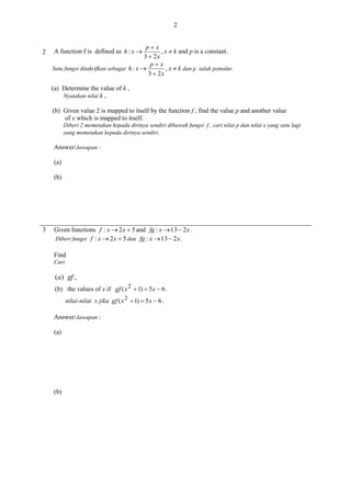 2

2

px
, x  k and p is a constant.
3  2x
px
Satu fungsi ditakrifkan sebagai h : x 
, x  k dan p ialah pemalar.
3  2x

A function f is defined as h : x 

(a) Determine the value of k ,
Nyatakan nilai k ,
(b) Given value 2 is mapped to itself by the function f , find the value p and another value
of x which is mapped to itself.
Diberi 2 memetakan kepada dirinya sendiri dibawah fungsi f , cari nilai p dan nilai x yang satu lagi
yang memetakan kepada dirinya sendiri.

Answer/Jawapan :
(a)
(b)

3

Given functions f : x  2 x  5 and fg : x  13  2 x .
Diberi fungsi f : x  2 x  5 dan fg : x  13  2 x .
Find
Cari

(a) gf ,
(b) the values of x if gf ( x 2  1)  5 x  6 .
nilai-nilai x jika gf ( x 2  1)  5 x  6 .
Answer/Jawapan :
(a)

(b)

 