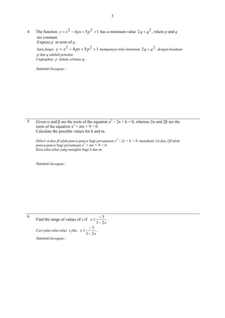 3

4

The function y  x 2  4 px  5 p 2  1 has a minimum value 2 q  q 2 , where p and q
are constant.
Express p in term of q .
2
2
Satu fungsi y  x  4 px  5 p
p dan q adalah pemalar.
Ungkapkan p dalam sebutan q .

 1 mempunyai nilai minimum 2 q  q 2 , dengan keadaan

Answer/Jawapan :

5

Given  and  are the roots of the equation x2  2x + k = 0, whereas 2 and 2 are the
roots of the equation x2 + mx + 9 = 0.
Calculate the possible values for k and m.
Diberi  dan  ialah punca-punca bagi persamaan x2  2x + k = 0, manakala 2 dan 2 ialah
punca-punca bagi persamaan x2 + mx + 9 = 0.
Kira nilai-nilai yang mungkin bagi k dan m

Answer/Jawapan :

6

Find the range of values of x if x 
Cari julat nilai-nilai x jika x 

Answer/Jawapan :

3
.
1  2x

3
.
1  2x

 